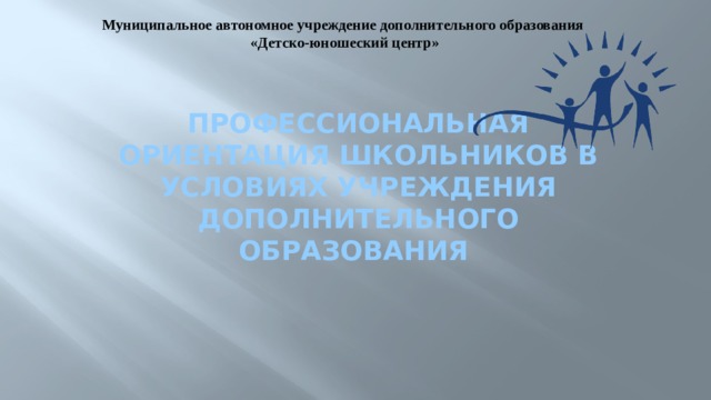Муниципальное автономное учреждение дополнительного образования  «Детско-юношеский центр» Профессиональная ориентация школьников в условиях учреждения дополнительного образования