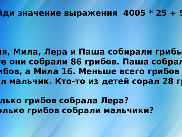 7. Найди значение выражения 4005 * 25 + 540 : 6    8. Ваня, Мила, Лера и Паша собирали грибы. Вместе они собрали 86 грибов. Паша собрал 27 грибов, а Мила 16. Меньше всего грибов собрал мальчик. Кто-то из детей сорал 28 грибов.  1)Сколько грибов собрала Лера? 2) Сколько грибов собрали мальчики? 