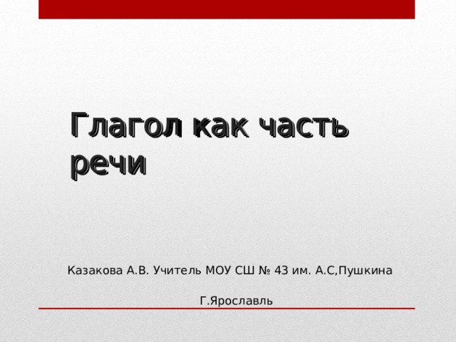 Глагол как часть речи   Казакова А.В. Учитель МОУ СШ № 43 им. А.С,Пушкина Г.Ярославль 