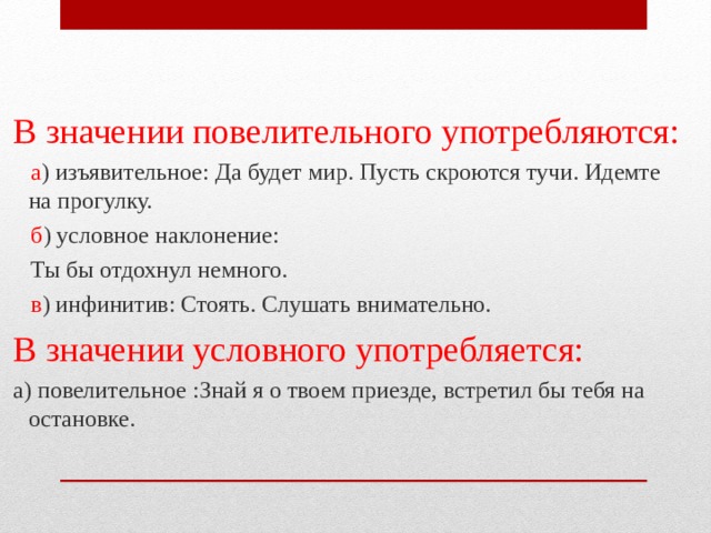  В значении повелительного употребляются:  а ) изъявительное: Да будет мир. Пусть скроются тучи. Идемте на прогулку.  б ) условное наклонение:  Ты бы отдохнул немного.  в ) инфинитив: Стоять. Слушать внимательно.  В значении условного употребляется:  а) повелительное :Знай я о твоем приезде, встретил бы тебя на остановке. 