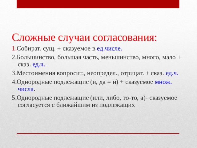 Сложные случаи согласования: 1. Собират. сущ. + сказуемое в ед.числе. 2.Большинство, большая часть, меньшинство, много, мало + сказ. ед.ч. 3.Местоимения вопросит., неопредел., отрицат. + сказ. ед.ч. 4.Однородные подлежащие (и, да = и) + сказуемое множ. числа . 5.Однородные подлежащие (или, либо, то-то, а)- сказуемое согласуется с ближайшим из подлежащих 