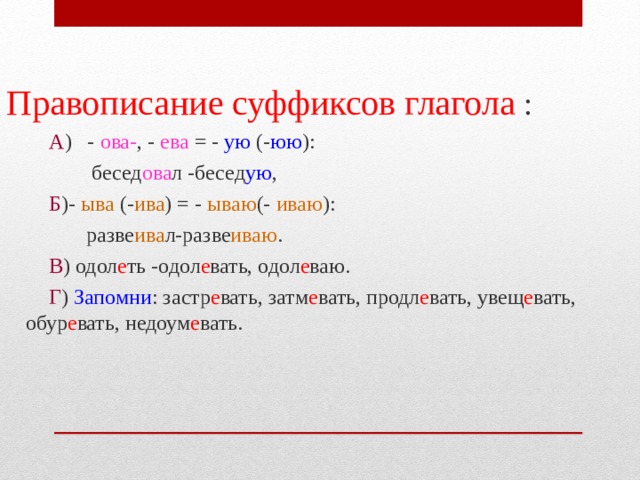 Правописание суффиксов глагола :  А ) - ова- , - ева = - ую (- юю ):  бесед ова л -бесед ую ,  Б )- ыва (- ива ) = - ываю (- иваю ):  разве ива л-разве иваю .  В ) одол е ть -одол е вать, одол е ваю.  Г ) Запомни : застр е вать, затм е вать, продл е вать, увещ е вать, обур е вать, недоум е вать. 