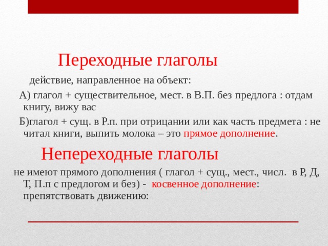  Переходные глаголы  действие, направленное на объект:  А) глагол + существительное, мест. в В.П. без предлога : отдам книгу, вижу вас  Б)глагол + сущ. в Р.п. при отрицании или как часть предмета : не читал книги, выпить молока – это прямое дополнение .  Непереходные глаголы  не имеют прямого дополнения ( глагол + сущ., мест., числ. в Р, Д, Т, П.п с предлогом и без) - косвенное дополнение : препятствовать движению: 