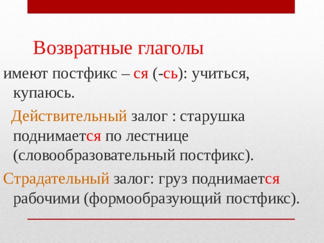  Возвратные глаголы имеют постфикс – ся (- сь ): учиться, купаюсь.  Действительный залог : старушка поднимает ся по лестнице (словообразовательный постфикс). Страдательный залог: груз поднимает ся рабочими (формообразующий постфикс). 