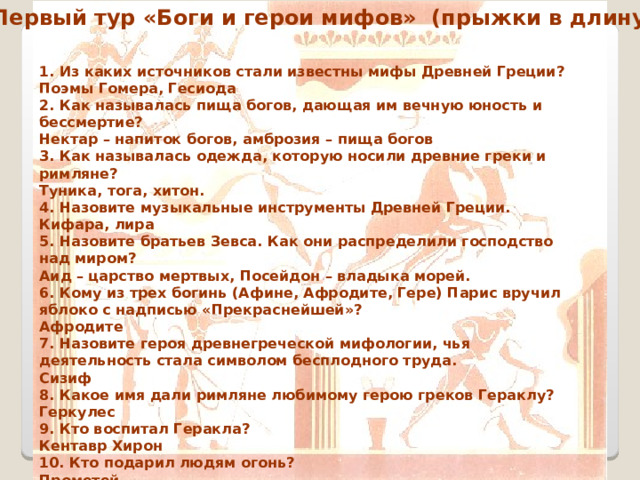 Первый тур «Боги и герои мифов» (прыжки в длину) 1. Из каких источников стали известны мифы Древней Греции? Поэмы Гомера, Гесиода 2. Как называлась пища богов, дающая им вечную юность и бессмертие? Нектар – напиток богов, амброзия – пища богов 3. Как называлась одежда, которую носили древние греки и римляне? Туника, тога, хитон. 4. Назовите музыкальные инструменты Древней Греции. Кифара, лира 5. Назовите братьев Зевса. Как они распределили господство над миром? Аид – царство мертвых, Посейдон – владыка морей. 6. Кому из трех богинь (Афине, Афродите, Гере) Парис вручил яблоко с надписью «Прекраснейшей»? Афродите 7. Назовите героя древнегреческой мифологии, чья деятельность стала символом бесплодного труда. Сизиф 8. Какое имя дали римляне любимому герою греков Гераклу? Геркулес 9. Кто воспитал Геракла? Кентавр Хирон 10. Кто подарил людям огонь? Прометей 