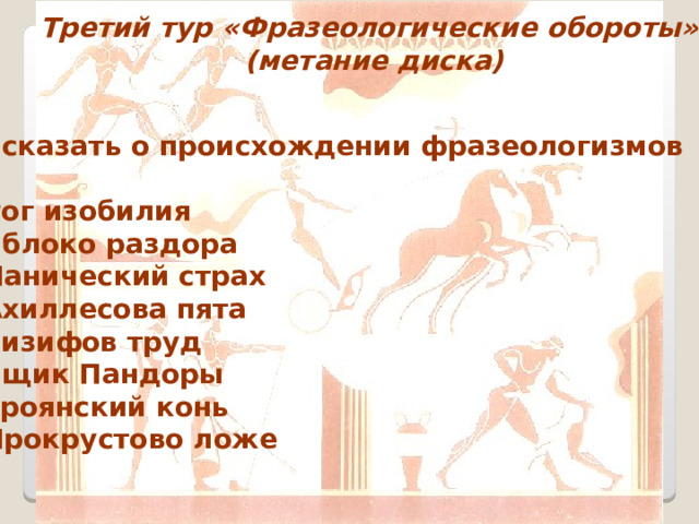 Третий тур «Фразеологические обороты»  (метание диска) Рассказать о происхождении фразеологизмов  Рог изобилия Яблоко раздора Панический страх Ахиллесова пята Сизифов труд Ящик Пандоры Троянский конь Прокрустово ложе 