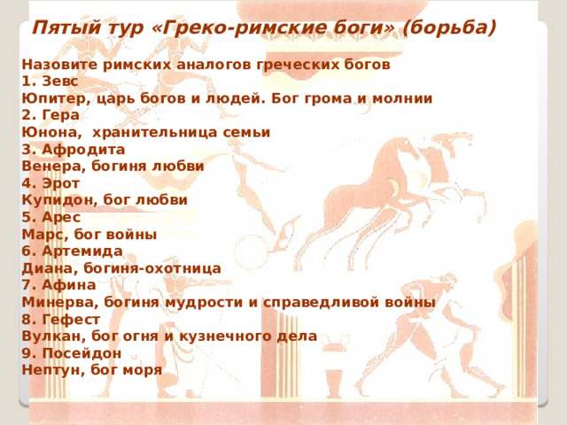 Пятый тур «Греко-римские боги» (борьба) Назовите римских аналогов греческих богов 1. Зевс Юпитер, царь богов и людей. Бог грома и молнии 2. Гера Юнона, хранительница семьи 3. Афродита Венера, богиня любви 4. Эрот Купидон, бог любви 5. Арес Марс, бог войны 6. Артемида Диана, богиня-охотница 7. Афина Минерва, богиня мудрости и справедливой войны 8. Гефест Вулкан, бог огня и кузнечного дела 9. Посейдон Нептун, бог моря  
