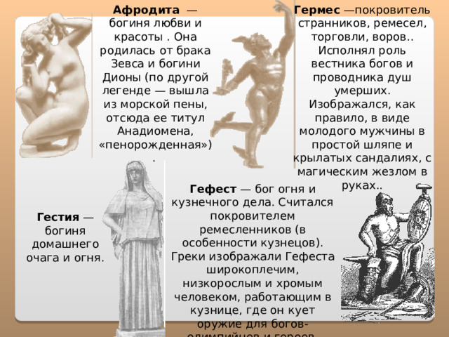 Афродита — богиня любви и красоты . Она родилась от брака Зевса и богини Дионы (по другой легенде — вышла из морской пены, отсюда ее титул Анадиомена, «пенорожденная»). Гермес —покровитель странников, ремесел, торговли, воров.. Исполнял роль вестника богов и проводника душ умерших. Изображался, как правило, в виде молодого мужчины в простой шляпе и крылатых сандалиях, с магическим жезлом в руках.. Гефест — бог огня и кузнечного дела. Считался покровителем ремесленников (в особенности кузнецов). Греки изображали Гефеста широкоплечим, низкорослым и хромым человеком, работающим в кузнице, где он кует оружие для богов-олимпийцев и героев. Гестия — богиня домашнего очага и огня. 