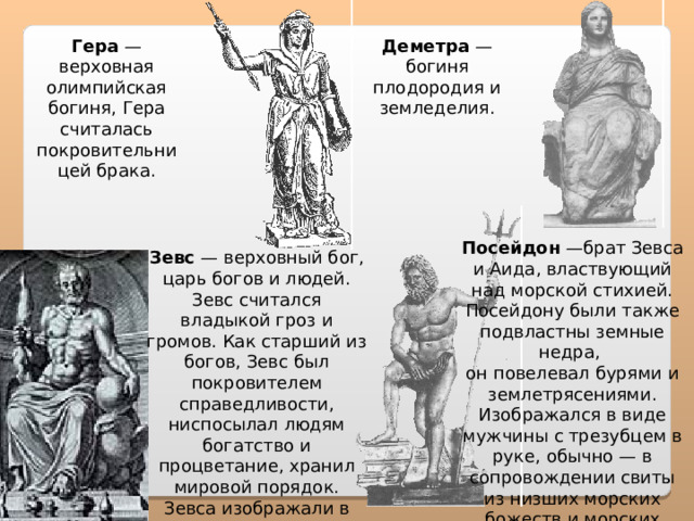 Гера — верховная олимпийская богиня, Гера считалась покровительницей брака. Деметра — богиня плодородия и земледелия. Посейдон —брат Зевса и Аида, властвующий над морской стихией. Посейдону были также подвластны земные недра,  он повелевал бурями и землетрясениями. Изображался в виде мужчины с трезубцем в руке, обычно — в сопровождении свиты из низших морских божеств и морских животных. Зевс — верховный бог, царь богов и людей. Зевс считался владыкой гроз и громов. Как старший из богов, Зевс был покровителем справедливости, ниспосылал людям богатство и процветание, хранил мировой порядок. Зевса изображали в виде дородного мужчины с пучком молний в кулаке 