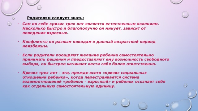 Родителям следует знать: Сам по себе кризис трех лет является естественным явлением. Насколько быстро и благополучно он минует, зависит от поведения взрослых .  Конфликты по разным поводам в данный возрастной период неизбежны.  Если родители поощряют желание ребенка самостоятельно принимать решения и предоставляют ему возможность свободного выбора, он быстрее начинает вести себя более ответственно.  Кризис трех лет – это, прежде всего «кризис социальных отношений ребенка», когда перестраивается система взаимоотношений «ребенок – взрослый» и ребенок осознает себя как отдельную самостоятельную единицу.      