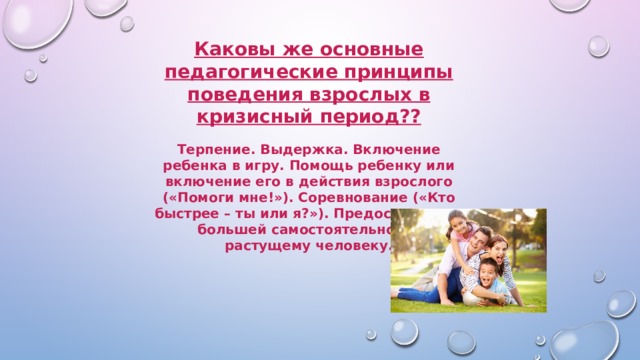 Каковы же основные педагогические принципы поведения взрослых в кризисный период??   Терпение. Выдержка. Включение ребенка в игру. Помощь ребенку или включение его в действия взрослого («Помоги мне!»). Соревнование («Кто быстрее – ты или я?»). Предоставление большей самостоятельности растущему человеку. 