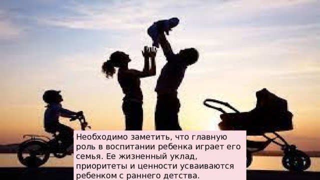 Необходимо заметить, что главную роль в воспитании ребенка играет его семья. Ее жизненный уклад, приоритеты и ценности усваиваются ребенком с раннего детства. 