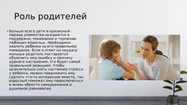 Роль родителей Больше всего дети в кризисный период упрямства нуждаются в поддержке, понимании и терпении любящих взрослых. Необходимо хвалить ребенка за его правильное поведение. Если в ответ на неудачу малыша родитель постарается объяснить ему ошибку и причину дурного настроения, это будет самой правильной реакцией. Чтобы окончательно снять состояние стресса у ребенка, можно предложить ему сделать что-то интересное вместе, так взрослый поможет ему переключиться и вновь обрести самоуважение и душевное равновесие. 