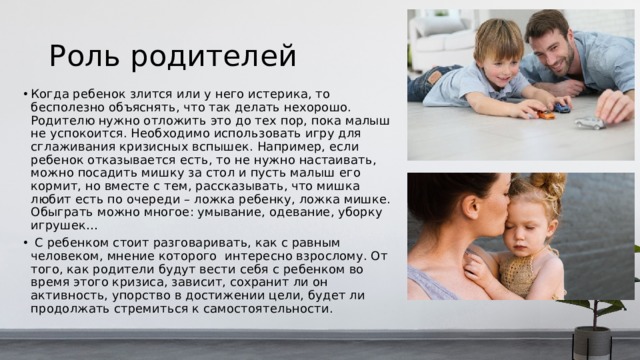 Роль родителей Когда ребенок злится или у него истерика, то бесполезно объяснять, что так делать нехорошо. Родителю нужно отложить это до тех пор, пока малыш не успокоится. Необходимо использовать игру для сглаживания кризисных вспышек. Например, если ребенок отказывается есть, то не нужно настаивать, можно посадить мишку за стол и пусть малыш его кормит, но вместе с тем, рассказывать, что мишка любит есть по очереди – ложка ребенку, ложка мишке. Обыграть можно многое: умывание, одевание, уборку игрушек…  С ребенком стоит разговаривать, как с равным человеком, мнение которого интересно взрослому. От того, как родители будут вести себя с ребенком во время этого кризиса, зависит, сохранит ли он активность, упорство в достижении цели, будет ли продолжать стремиться к самостоятельности. 