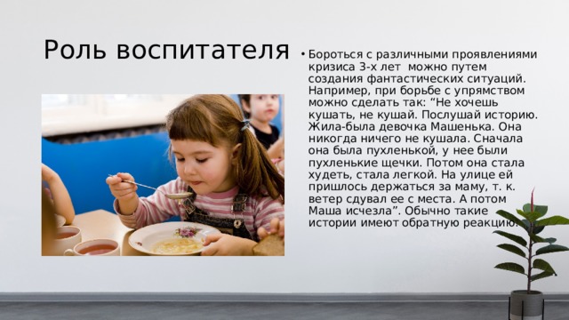 Роль воспитателя Бороться с различными проявлениями кризиса 3-х лет можно путем создания фантастических ситуаций. Например, при борьбе с упрямством можно сделать так: “Не хочешь кушать, не кушай. Послушай историю. Жила-была девочка Машенька. Она никогда ничего не кушала. Сначала она была пухленькой, у нее были пухленькие щечки. Потом она стала худеть, стала легкой. На улице ей пришлось держаться за маму, т. к. ветер сдувал ее с места. А потом Маша исчезла”. Обычно такие истории имеют обратную реакцию.  