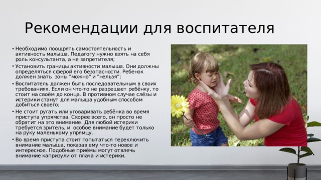 Рекомендации для воспитателя Необходимо поощрять самостоятельность и активность малыша. Педагогу нужно взять на себя роль консультанта, а не запретителя; Установить границы активности малыша. Они должны определяться сферой его безопасности. Ребенок должен знать зоны 