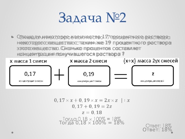 Задача №2   Смешали некоторое количество 17 процентного раствора некоторого вещества с таким же 19 процентного раствора этого вещества. Сколько процентов составляет концентрация получившегося раствора ? Решение:        Тогда 0,18  100% = 18% Ответ: 18%   