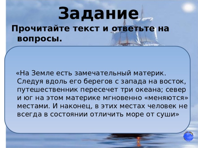 Задание Прочитайте текст и ответьте на вопросы.    «На Земле есть замечательный материк. Следуя вдоль его берегов с запада на восток, путешественник пересечет три океана; север и юг на этом материке мгновенно «меняются» местами. И наконец, в этих местах человек не всегда в состоянии отличить море от суши» 