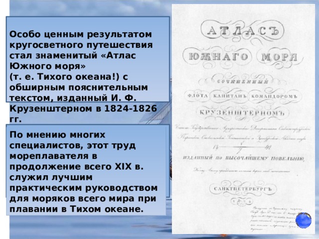 Особо ценным результатом кругосветного путешествия стал знаменитый «Атлас Южного моря» (т. е. Тихого океана!) с обширным пояснительным текстом, изданный И. Ф. Крузенштерном в 1824-1826 гг. По мнению многих специалистов, этот труд мореплавателя в продолжение всего XIX в. служил лучшим практическим руководством для моряков всего мира при плавании в Тихом океане. 