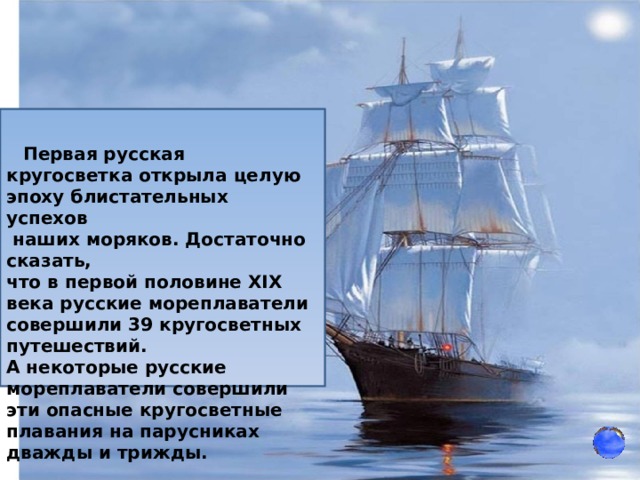    Первая русская кругосветка открыла целую эпоху блистательных успехов  наших моряков. Достаточно сказать, что в первой половине XIX века русские мореплаватели совершили 39 кругосветных путешествий. А некоторые русские мореплаватели совершили эти опасные кругосветные плавания на парусниках дважды и трижды. 