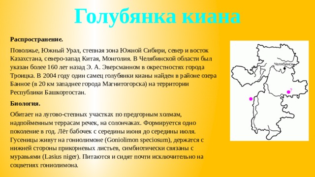 Голубянка киана Распространение. Поволжье, Южный Урал, степная зона Южной Сибири, север и восток Казахстана, северо-запад Китая, Монголия. В Челябинской области был указан более 160 лет назад Э. А. Эверсманном в окрестностях города Троицка. В 2004 году один самец голубянки кианы найден в районе озера Банное (в 20 км западнее города Магнитогорска) на территории Республики Башкортостан. Биология. Обитает на лугово-степных участках по предгорным холмам, надпойменным террасам речек, на солончаках. Формируется одно поколение в год. Лёт бабочек с середины июня до середины июля. Гусеницы живут на гониолимоне (Goniolimon speciosum), держатся с нижней стороны прикорневых листьев, симбиотически связаны с муравьями (Lasius niger). Питаются и сидят почти исключительно на соцветиях гониолимона. 