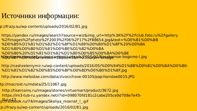Источники информации: http://frazy.su/wp-content/uploads/2016/02/81.jpg https://yandex.ru/images/search?source=wiz&img_url=http%3A%2F%2Fclub.foto.ru%2Fgallery%2Fimages%2Fphoto%2F2003%2F06%2F17%2F88654.jpg&text=%D0%B1%D0%BB%D0%B5%D1%81%D1%82%D1%8F%D1%89%D0%B0%D1%8F%20%D0%BA%D1%80%D0%B0%D1%81%D0%BE%D1%82%D0%BA%D0%B0%20%D1%81%D1%82%D1%80%D0%B5%D0%BA%D0%BE%D0%B7%D0%B0&noreask=1&pos=1&lr=235&rpt=simage http://animalsvariety.ru/wp-content/uploads/2015/02/Nasekomoe-bogomo-l.jpg http://nashzeleniymir.ru/wp-content/uploads/2016/05/%D0%94%D1%8B%D0%B1%D0%BA%D0%B0-%D1%81%D1%82%D0%B5%D0%BF%D0%BD%D0%B0%D1%8F.jpg http://www.meloidae.com/data/zivocichove-00105/papilionidae0015.JPG http://macroid.ru/mdata/25/11067.jpg http://tisercoins.ru/images/stories/virtuemart/product/3672.jpg https://im3-tub-ru.yandex.net/i?id=098070fd181c2cabe205ce0d708e7e45-l&n=13 http://redbook.ru/74/images/Skoliya_moxnat_!_.gif http://frazy.su/wp-content/uploads/2016/02/81.jpg 