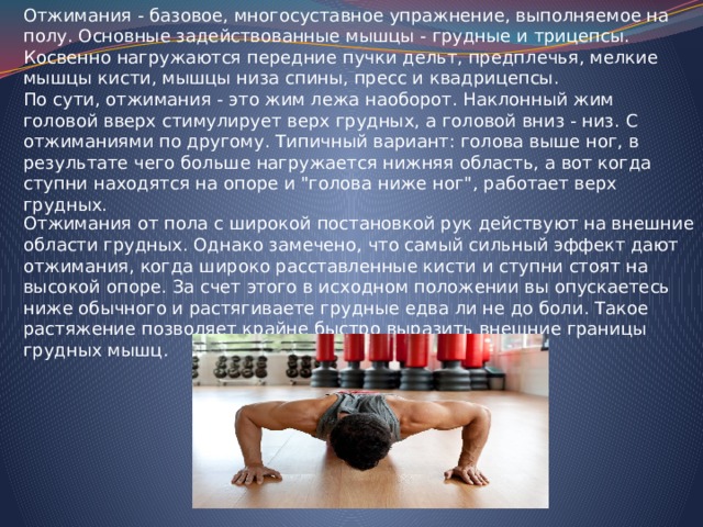 Отжимания - базовое, многосуставное упражнение, выполняемое на полу. Основные задействованные мышцы - грудные и трицепсы. Косвенно нагружаются передние пучки дельт, предплечья, мелкие мышцы кисти, мышцы низа спины, пресс и квадрицепсы. По сути, отжимания - это жим лежа наоборот. Наклонный жим головой вверх стимулирует верх грудных, а головой вниз - низ. С отжиманиями по другому. Типичный вариант: голова выше ног, в результате чего больше нагружается нижняя область, а вот когда ступни находятся на опоре и 