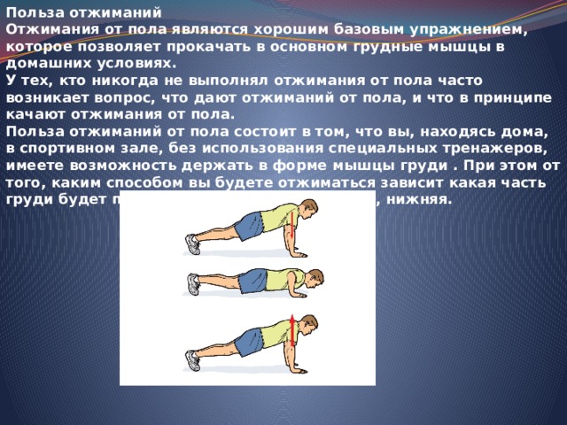 Польза отжиманий Отжимания от пола являются хорошим базовым упражнением, которое позволяет прокачать в основном грудные мышцы в домашних условиях. У тех, кто никогда не выполнял отжимания от пола часто возникает вопрос, что дают отжиманий от пола, и что в принципе качают отжимания от пола. Польза отжиманий от пола состоит в том, что вы, находясь дома, в спортивном зале, без использования специальных тренажеров, имеете возможность держать в форме мышцы груди   .   При этом от того, каким способом вы будете отжиматься зависит какая часть груди будет прокачивать - средняя, верхняя, нижняя. 