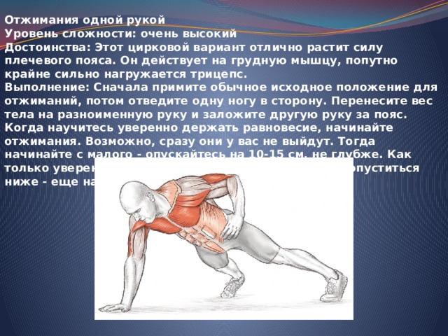 Отжимания одной рукой Уровень сложности: очень высокий Достоинства: Этот цирковой вариант отлично растит силу плечевого пояса. Он действует на грудную мышцу, попутно крайне сильно нагружается трицепс. Выполнение: Сначала примите обычное исходное положение для отжиманий, потом отведите одну ногу в сторону. Перенесите вес тела на разноименную руку и заложите другую руку за пояс. Когда научитесь уверенно держать равновесие, начинайте отжимания. Возможно, сразу они у вас не выйдут. Тогда начинайте с малого - опускайтесь на 10-15 см, не глубже. Как только уверенно освоите эту 