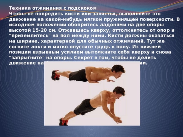 Техника отжимания с подскоком Чтобы не повредить кисти или запястья, выполняйте это движение на какой-нибудь мягкой пружинящей поверхности. В исходном положении обопритесь ладонями на две опоры высотой 15-20 см. Отжавшись кверху, оттолкнитесь от опор и 