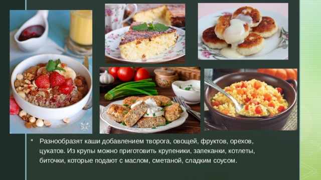 Разнообразят каши добавлением творога, овощей, фруктов, орехов, цукатов. Из крупы можно приготовить крупеники, запеканки, котлеты, биточки, которые подают с маслом, сметаной, сладким соусом. 
