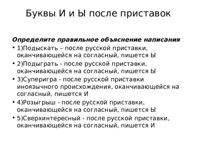 Буквы И и Ы после приставок   Определите правильное объяснение написания 1)Подыскать – после русской приставки, оканчивающейся на согласный, пишется Ы 2)Подыграть - после русской приставки, оканчивающейся на согласный, пишется Ы 3)Суперигра - после русской приставки иноязычного происхождения, оканчивающейся на согласный, пишется И 4)Розыгрыш - после русской приставки, оканчивающейся на согласный, пишется Ы 5)Сверхинтересный - после русской приставки, оканчивающейся на согласный, пишется И 