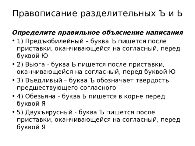 Правописание разделительных Ъ и Ь   Определите правильное объяснение написания 1) Предъюбилейный – буква Ъ пишется после приставки, оканчивающейся на согласный, перед буквой Ю 2) Вьюга - буква Ь пишется после приставки, оканчивающейся на согласный, перед буквой Ю 3) Въедливый – буква Ъ обозначает твердость предшествующего согласного 4) Обезьяна - буква Ь пишется в корне перед буквой Я 5) Двухъярусный - буква Ъ пишется после приставки, оканчивающейся на согласный, перед буквой Я 