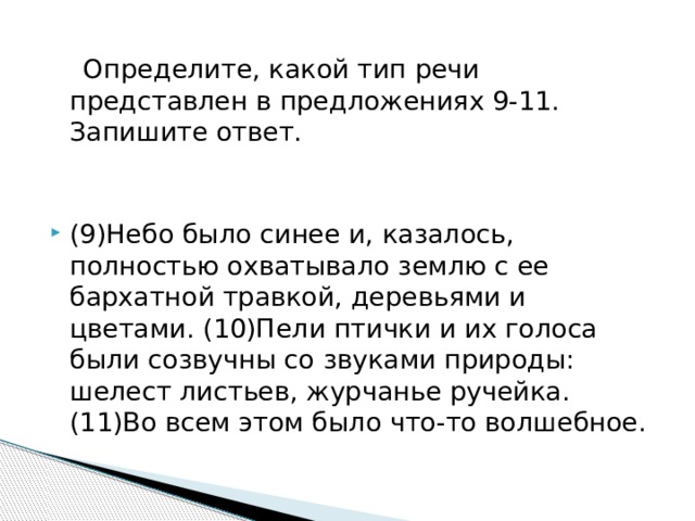  Определите, какой тип речи представлен в предложениях 9-11. Запишите ответ. (9)Небо было синее и, казалось, полностью охватывало землю с ее бархатной травкой, деревьями и цветами. (10)Пели птички и их голоса были созвучны со звуками природы: шелест листьев, журчанье ручейка. (11)Во всем этом было что-то волшебное. 