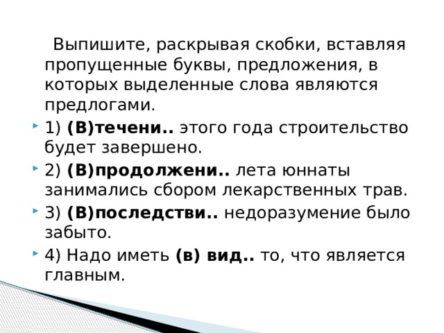  Выпишите, раскрывая скобки, вставляя пропущенные буквы, предложения, в которых выделенные слова являются предлогами. 1)  (В)течени..  этого года строительство будет завершено. 2)  (В)продолжени..  лета юннаты занимались сбором лекарственных трав. 3)  (В)последстви..  недоразумение было забыто. 4) Надо иметь  (в) вид..  то, что является главным. 