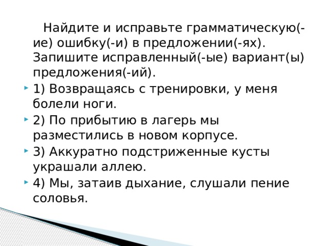  Найдите и исправьте грамматическую(-ие) ошибку(-и) в предложении(-ях). Запишите исправленный(-ые) вариант(ы) предложения(-ий). 1) Возвращаясь с тренировки, у меня болели ноги. 2) По прибытию в лагерь мы разместились в новом корпусе. 3) Аккуратно подстриженные кусты украшали аллею. 4) Мы, затаив дыхание, слушали пение соловья. 