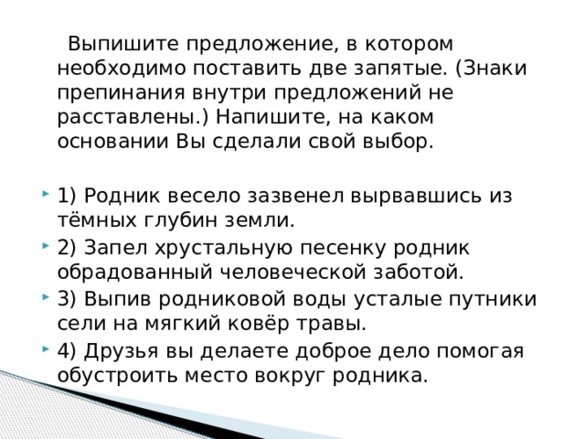  Выпишите предложение, в котором необходимо поставить две запятые. (Знаки препинания внутри предложений не расставлены.) Напишите, на каком основании Вы сделали свой выбор.   1) Родник весело зазвенел вырвавшись из тёмных глубин земли. 2) Запел хрустальную песенку родник обрадованный человеческой заботой. 3) Выпив родниковой воды усталые путники сели на мягкий ковёр травы. 4) Друзья вы делаете доброе дело помогая обустроить место вокруг родника. 