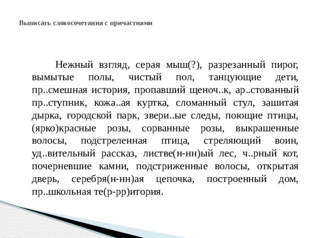 Выписать словосочетания с причастиями  Нежный взгляд, серая мыш(?), разрезанный пирог, вымытые полы, чистый пол, танцующие дети, пр..смешная история, пропавший щеноч..к, ар..стованный пр..ступник, кожа..ая куртка, сломанный стул, зашитая дырка, городской парк, звери..ые следы, поющие птицы, (ярко)красные розы, сорванные розы, выкрашенные волосы, подстреленная птица, стреляющий воин, уд..вительный рассказ, листве(н-нн)ый лес, ч..рный кот, почерневшие камни, подстриженные волосы, открытая дверь, серебря(н-нн)ая цепочка, построенный дом, пр..школьная те(р-рр)итория. 