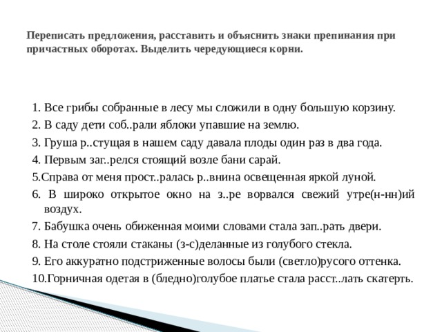 Переписать предложения, расставить и объяснить знаки препинания при причастных оборотах. Выделить чередующиеся корни. 1. Все грибы собранные в лесу мы сложили в одну большую корзину. 2. В саду дети соб..рали яблоки упавшие на землю. 3. Груша р..стущая в нашем саду давала плоды один раз в два года. 4. Первым заг..релся стоящий возле бани сарай. 5.Справа от меня   прост..ралась р..внина освещенная яркой луной. 6. В широко открытое окно на з..ре ворвался свежий утре(н-нн)ий воздух. 7. Бабушка очень обиженная моими словами стала зап..рать двери. 8. На столе стояли стаканы (з-с)деланные из голубого стекла. 9. Его аккуратно подстриженные волосы были (светло)русого оттенка. 10.Горничная одетая в (бледно)голубое платье стала расст..лать скатерть. 