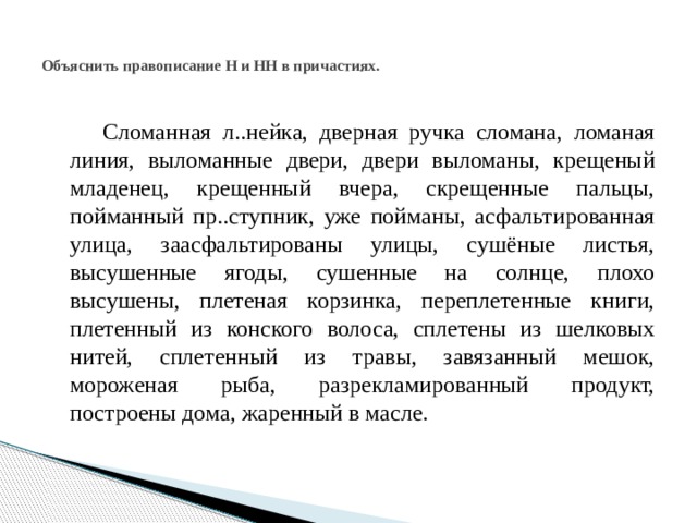 Объяснить правописание Н и НН в причастиях.  Сломанная л..нейка, дверная ручка сломана, ломаная линия, выломанные двери, двери выломаны, крещеный младенец, крещенный вчера, скрещенные пальцы, пойманный пр..ступник, уже пойманы, асфальтированная улица, заасфальтированы улицы, сушёные листья, высушенные ягоды, сушенные на солнце, плохо высушены, плетеная корзинка, переплетенные книги, плетенный из конского волоса, сплетены из шелковых нитей, сплетенный из травы, завязанный мешок, мороженая рыба, разрекламированный продукт, построены дома, жаренный в масле. 