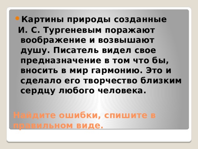 Картины природы созданные  И. С. Тургеневым поражают воображение и возвышают душу. Писатель видел свое предназначение в том что бы, вносить в мир гармонию. Это и сделало его творчество близким сердцу любого человека. Найдите ошибки, спишите в правильном виде. 