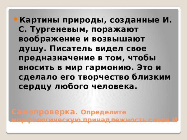 Картины природы, созданные И. С. Тургеневым, поражают воображение и возвышают душу. Писатель видел свое предназначение в том, чтобы вносить в мир гармонию. Это и сделало его творчество близким сердцу любого человека. Самопроверка. Определите морфологическую принадлежность слова И 