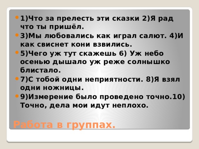 1)Что за прелесть эти сказки 2)Я рад что ты пришёл. 3)Мы любовались как играл салют. 4)И как свиснет кони взвились. 5)Чего уж тут скажешь 6) Уж небо осенью дышало уж реже солнышко блистало. 7)С тобой одни неприятности. 8)Я взял одни ножницы. 9)Измерение было проведено точно.10) Точно, дела мои идут неплохо. Работа в группах. 