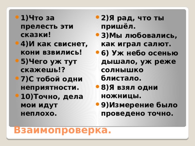 2)Я рад, что ты пришёл. 3)Мы любовались, как играл салют. 6) Уж небо осенью дышало, уж реже солнышко блистало. 8)Я взял одни ножницы. 9)Измерение было проведено точно. 1)Что за прелесть эти сказки! 4)И как свиснет, кони взвились! 5)Чего уж тут скажешь!? 7)С тобой одни неприятности. 10)Точно, дела мои идут неплохо. Взаимопроверка. 