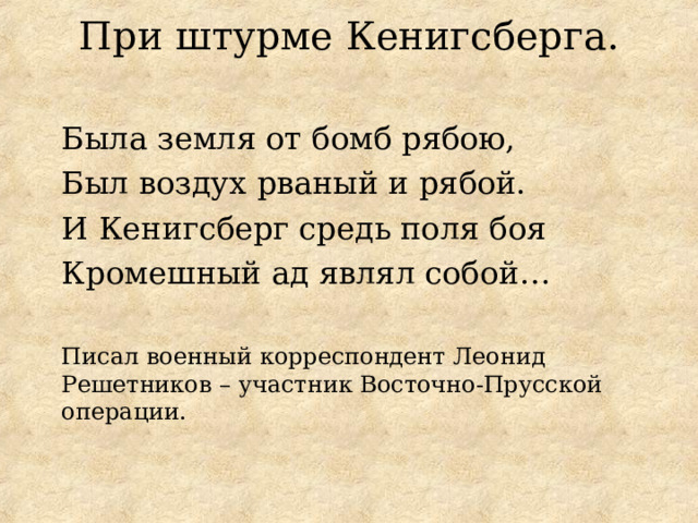 При штурме Кенигсберга.   Была земля от бомб рябою, Был воздух рваный и рябой. И Кенигсберг средь поля боя Кромешный ад являл собой …  Писал военный корреспондент Леонид Решетников – участник Восточно-Прусской операции. 