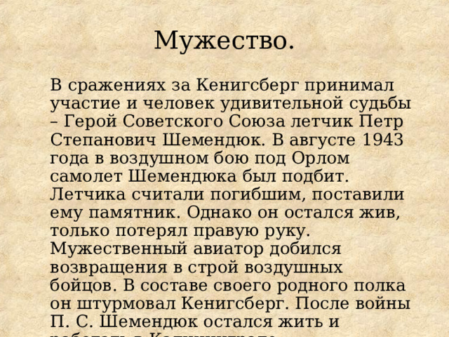 Мужество. В сражениях за Кенигсберг принимал участие и человек удивительной судьбы – Герой Советского Союза летчик Петр Степанович Шемендюк. В августе 1943 года в воздушном бою под Орлом самолет Шемендюка был подбит. Летчика считали погибшим, поставили ему памятник. Однако он остался жив, только потерял правую руку. Мужественный авиатор добился возвращения в строй воздушных бойцов. В составе своего родного полка он штурмовал Кенигсберг. После войны П. С. Шемендюк остался жить и работать в Калининграде. 