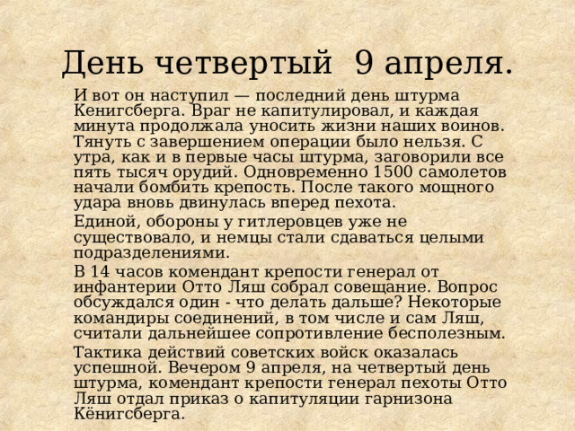 День четвертый 9 апреля. И вот он наступил — последний день штурма Кенигсберга. Враг не капитулировал, и каждая минута продолжала уносить жизни наших воинов. Тянуть с завершением операции было нельзя. С утра, как и в первые часы штурма, заговорили все пять тысяч орудий. Одновременно 1500 самолетов начали бомбить крепость. После такого мощного удара вновь двинулась вперед пехота. Единой, обороны у гитлеровцев уже не существовало, и немцы стали сдаваться целыми подразделениями. В 14 часов комендант крепости генерал от инфантерии Отто Ляш собрал совещание. Вопрос обсуждался один - что делать дальше? Некоторые командиры соединений, в том числе и сам Ляш, считали дальнейшее сопротивление бесполезным. Тактика действий советских войск оказалась успешной. Вечером 9 апреля, на четвертый день штурма, комендант крепости генерал пехоты Отто Ляш отдал приказ о капитуляции гарнизона Кёнигсберга. 