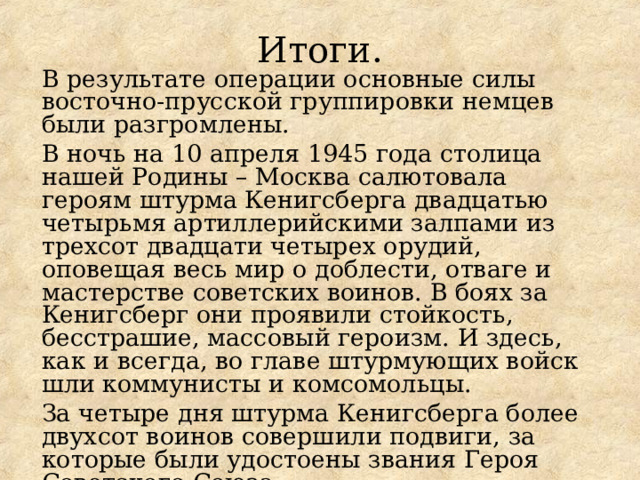 Итоги. В результате операции основные силы восточно-прусской группировки немцев были разгромлены. В ночь на 10 апреля 1945 года столица нашей Родины – Москва салютовала героям штурма Кенигсберга двадцатью четырьмя артиллерийскими залпами из трехсот двадцати четырех орудий, оповещая весь мир о доблести, отваге и мастерстве советских воинов. В боях за Кенигсберг они проявили стойкость, бесстрашие, массовый героизм. И здесь, как и всегда, во главе штурмующих войск шли коммунисты и комсомольцы. За четыре дня штурма Кенигсберга более двухсот воинов совершили подвиги, за которые были удостоены звания Героя Советского Союза. 