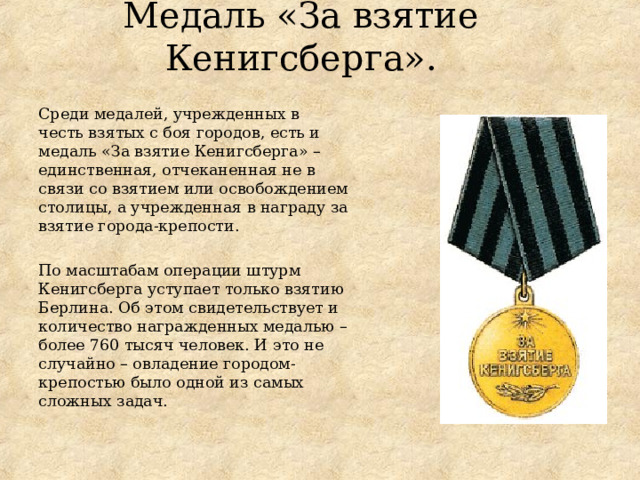 Медаль «За взятие Кенигсберга». Среди медалей, учрежденных в честь взятых с боя городов, есть и медаль «За взятие Кенигсберга» – единственная, отчеканенная не в связи со взятием или освобождением столицы, а учрежденная в награду за взятие города-крепости. По масштабам операции штурм Кенигсберга уступает только взятию Берлина. Об этом свидетельствует и количество награжденных медалью – более 760 тысяч человек. И это не случайно – овладение городом-крепостью было одной из самых сложных задач. 
