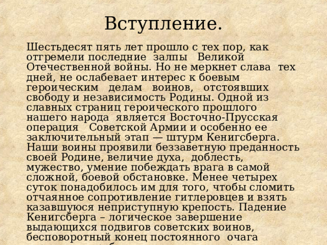 Вступление.   Шестьдесят пять лет прошло с тех пор, как отгремели последние залпы Великой Отечественной войны. Но не меркнет слава тех дней, не ослабевает интерес к боевым героическим делам воинов, отстоявших свободу и независимость Родины. Одной из славных страниц героического прошлого нашего народа является Восточно-Прусская операция Советской Армии и особенно ее заключительный этап — штурм Кенигсберга. Наши воины проявили беззаветную преданность своей Родине, величие духа, доблесть, мужество, умение побеждать врага в самой сложной, боевой обстановке. Менее четырех суток понадобилось им для того, чтобы сломить отчаянное сопротивление гитлеровцев и взять казавшуюся неприступную крепость. Падение Кенигсберга – логическое завершение выдающихся подвигов советских воинов, бесповоротный конец постоянного очага агрессии на рубежах нашего государства. 